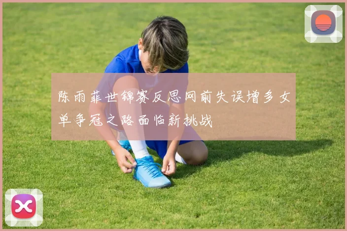 陈雨菲世锦赛反思网前失误增多女单争冠之路面临新挑战
