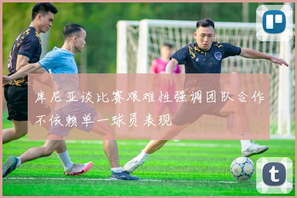 库尼亚谈比赛艰难性强调团队合作不依赖单一球员表现