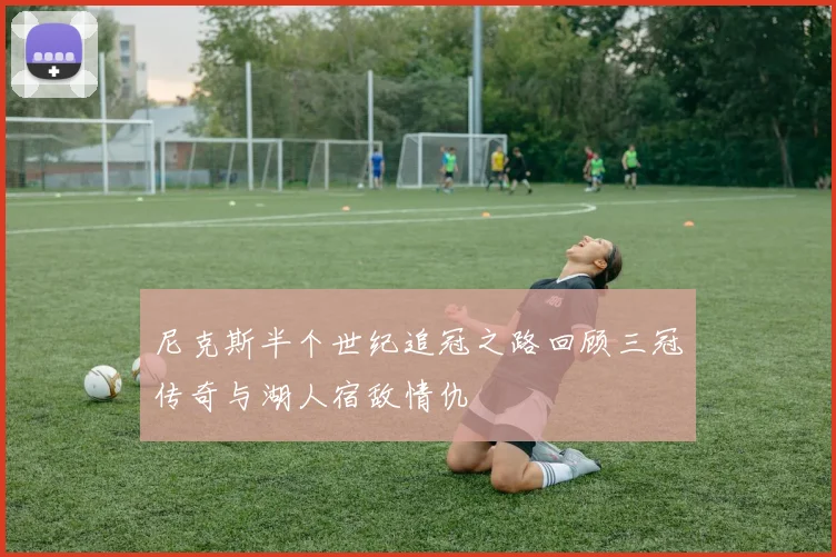 尼克斯半个世纪追冠之路回顾三冠传奇与湖人宿敌情仇