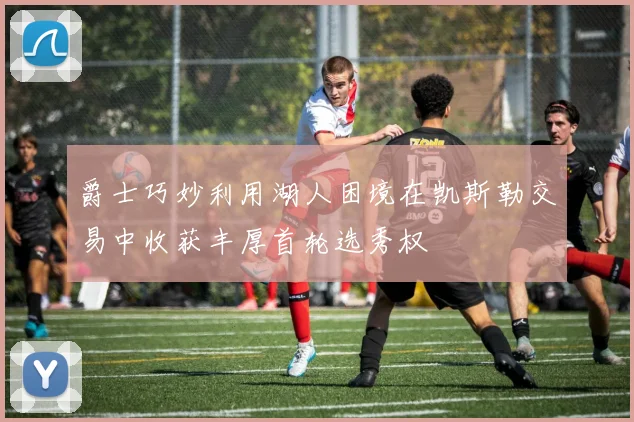 爵士巧妙利用湖人困境在凯斯勒交易中收获丰厚首轮选秀权