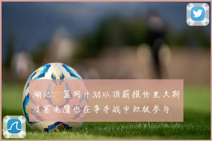 湖记：篮网计划以顶薪报价里夫斯活塞老鹰也在争夺战中积极参与