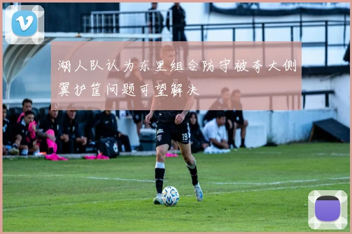 湖人队认为东里组合防守被夸大侧翼护筐问题可望解决