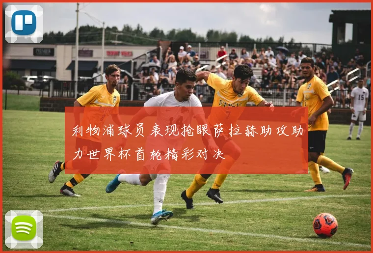利物浦球员表现抢眼萨拉赫助攻助力世界杯首轮精彩对决