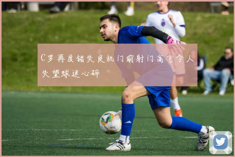C罗再度错失良机门前射门高飞令人失望球迷心碎