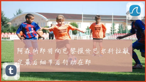 阿森纳即将向巴黎报价巴尔科拉敲定最后细节后行动在即