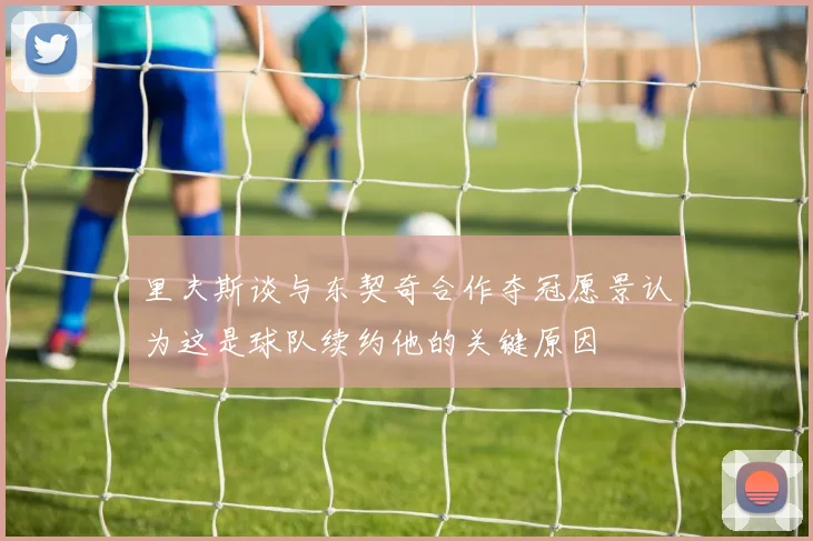 里夫斯谈与东契奇合作夺冠愿景认为这是球队续约他的关键原因