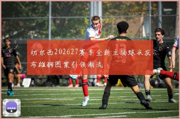 切尔西202627赛季全新主场球衣发布雄狮图案引领潮流