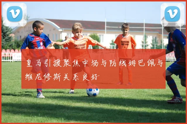 皇马引援聚焦中场与防线姆巴佩与维尼修斯关系良好