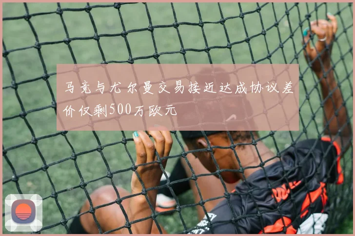 马竞与尤尔曼交易接近达成协议差价仅剩500万欧元