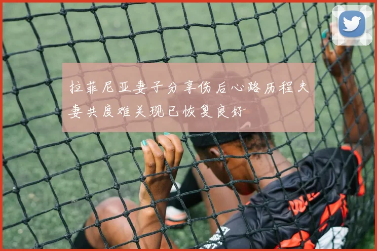 拉菲尼亚妻子分享伤后心路历程夫妻共度难关现已恢复良好