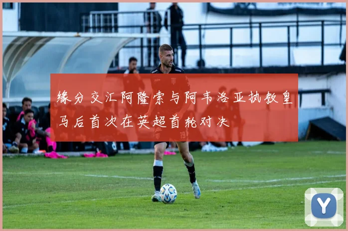 缘分交汇阿隆索与阿韦洛亚执教皇马后首次在英超首轮对决