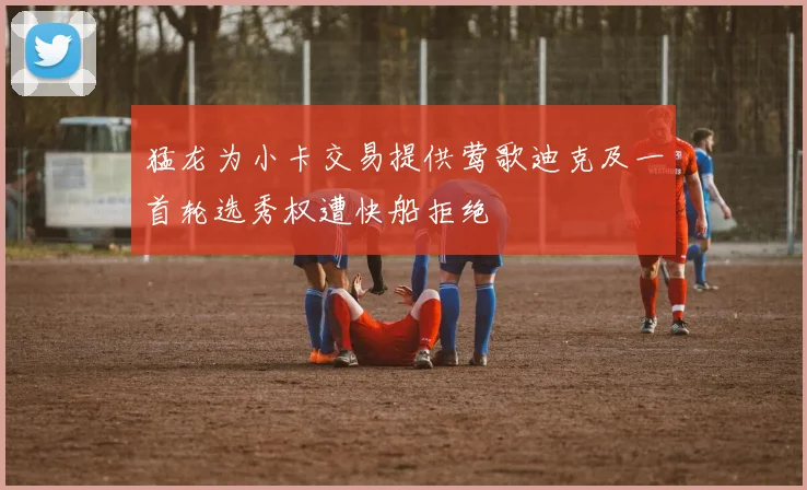 猛龙为小卡交易提供莺歌迪克及一首轮选秀权遭快船拒绝