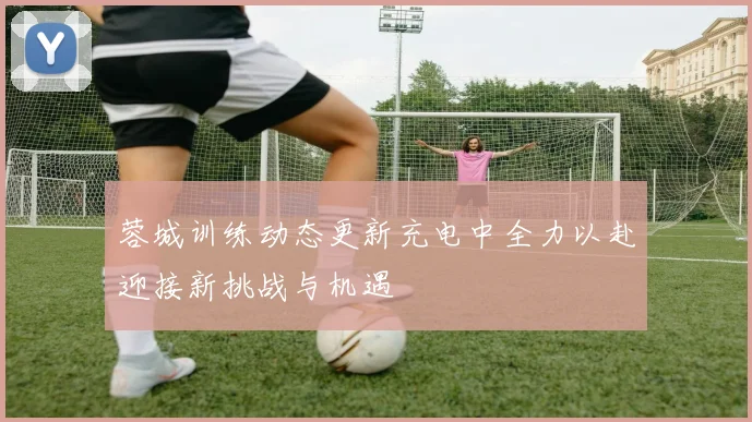 蓉城训练动态更新充电中全力以赴迎接新挑战与机遇