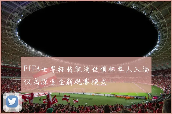 FIFA世界杯将取消世俱杯单人入场仪式探索全新观赛模式
