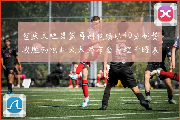 重庆文理男篮再创佳绩以40分优势战胜西电科大木乃布合与程千曜表现出色