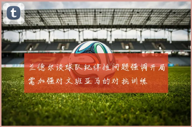 兰德尔谈球队纪律性问题强调开局需加强对文班亚马的对抗训练