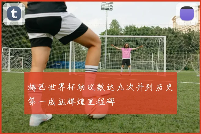 梅西世界杯助攻数达九次并列历史第一成就辉煌里程碑