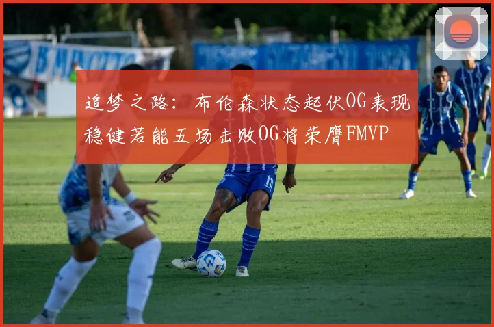 追梦之路：布伦森状态起伏OG表现稳健若能五场击败OG将荣膺FMVP