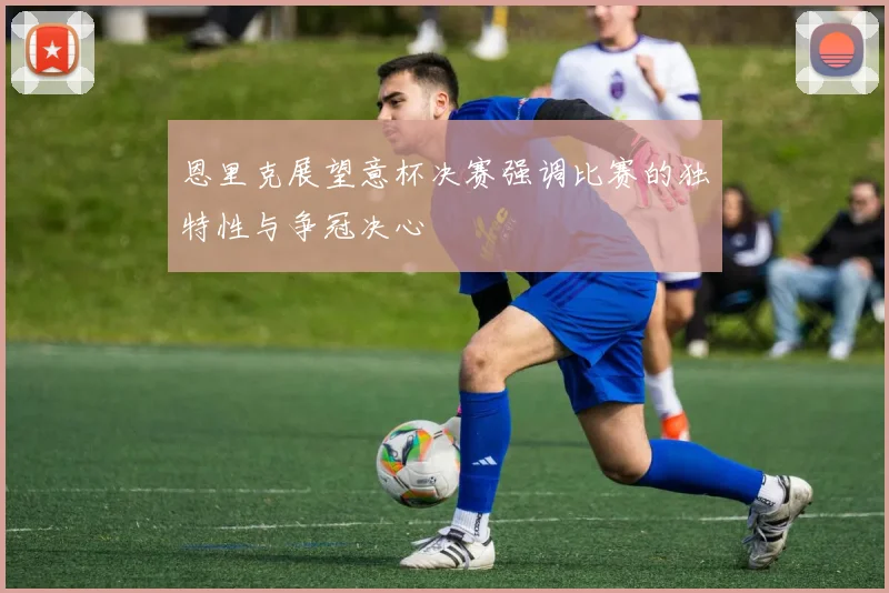 恩里克展望意杯决赛强调比赛的独特性与争冠决心