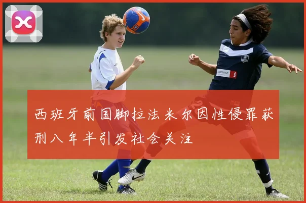西班牙前国脚拉法米尔因性侵罪获刑八年半引发社会关注