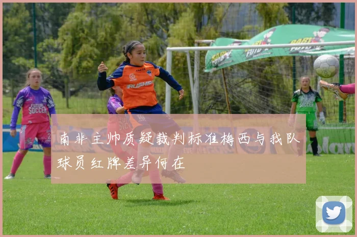 南非主帅质疑裁判标准梅西与我队球员红牌差异何在
