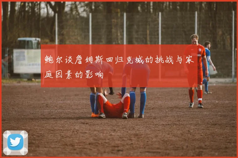 鲍尔谈詹姆斯回归克城的挑战与家庭因素的影响