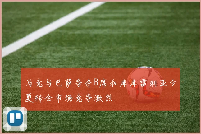 马竞与巴萨争夺B席和库库雷利亚今夏转会市场竞争激烈