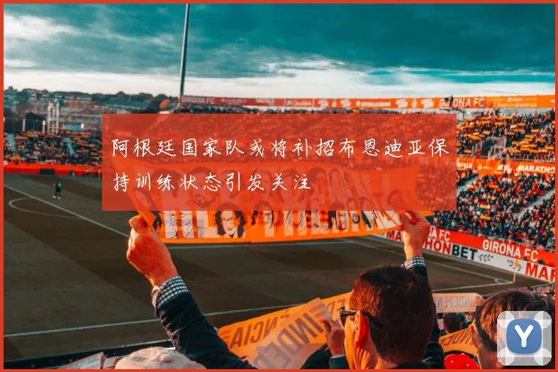 阿根廷国家队或将补招布恩迪亚保持训练状态引发关注