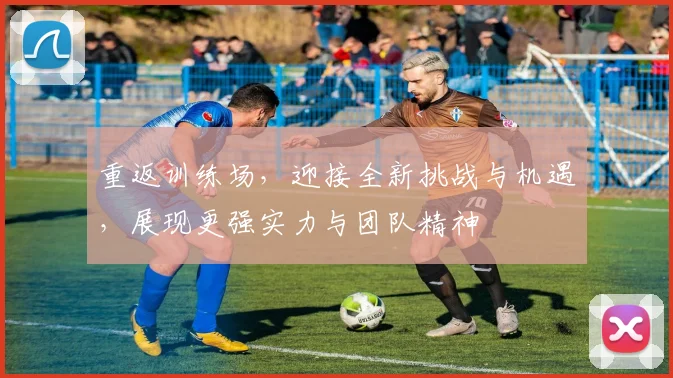 重返训练场，迎接全新挑战与机遇，展现更强实力与团队精神