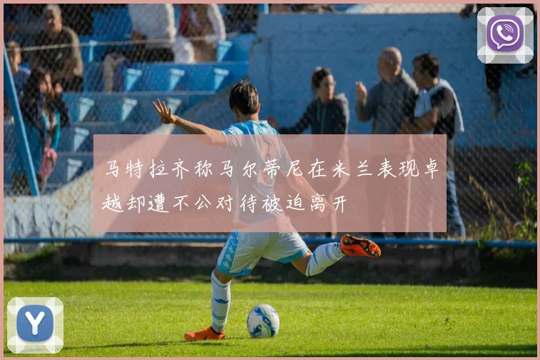 马特拉齐称马尔蒂尼在米兰表现卓越却遭不公对待被迫离开