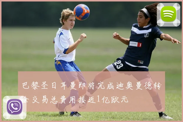 巴黎圣日耳曼即将完成迪奥曼德转会交易总费用接近1亿欧元